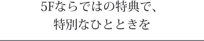 5Fならではの特典で、特別なひとときを