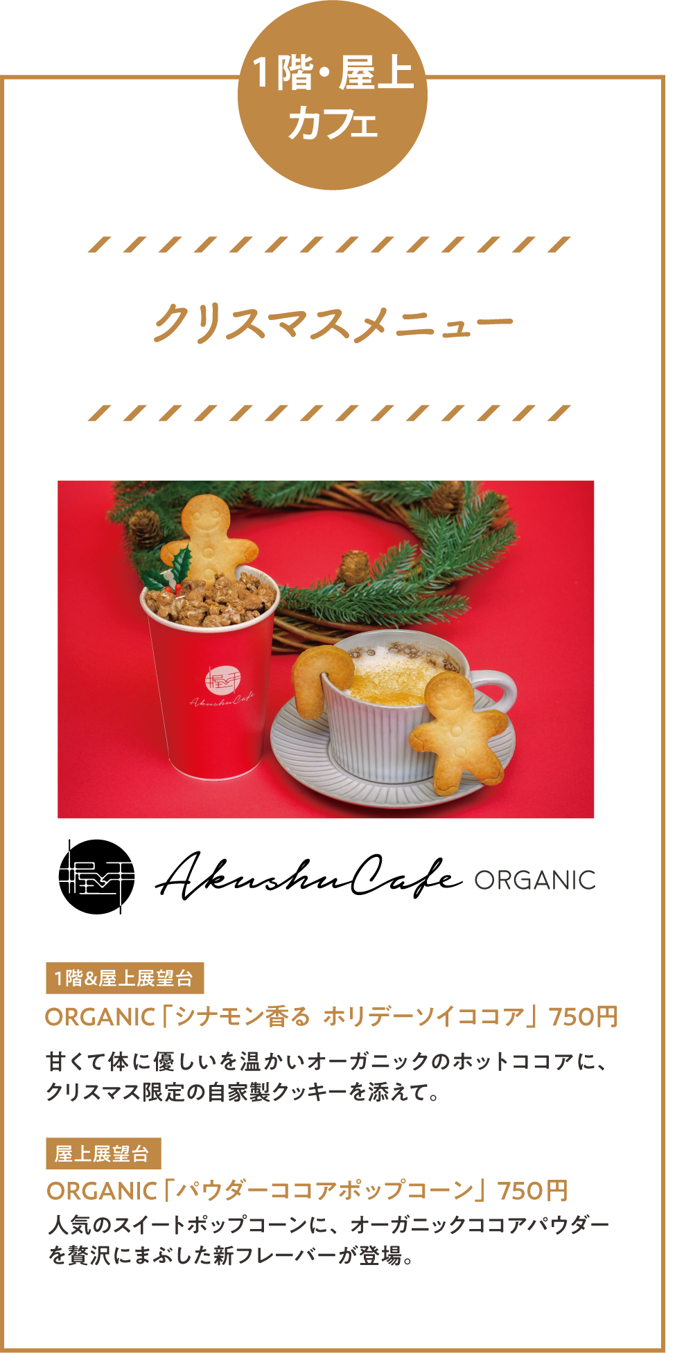 1階・屋上カフェ「クリスマスメニュー」 ORGANIC 「シナモン香る  ホリデーソイココア」750円甘くて体に優しいを温かいオーガニックのホットココアに、クリスマス限定の自家製クッキーを添えて。 ORGANIC 「パウダーココアポップコーン」750円 人気のスイートポップコーンに、オーガニックココアパウダーを贅沢にまぶした新フレーバーが登場。