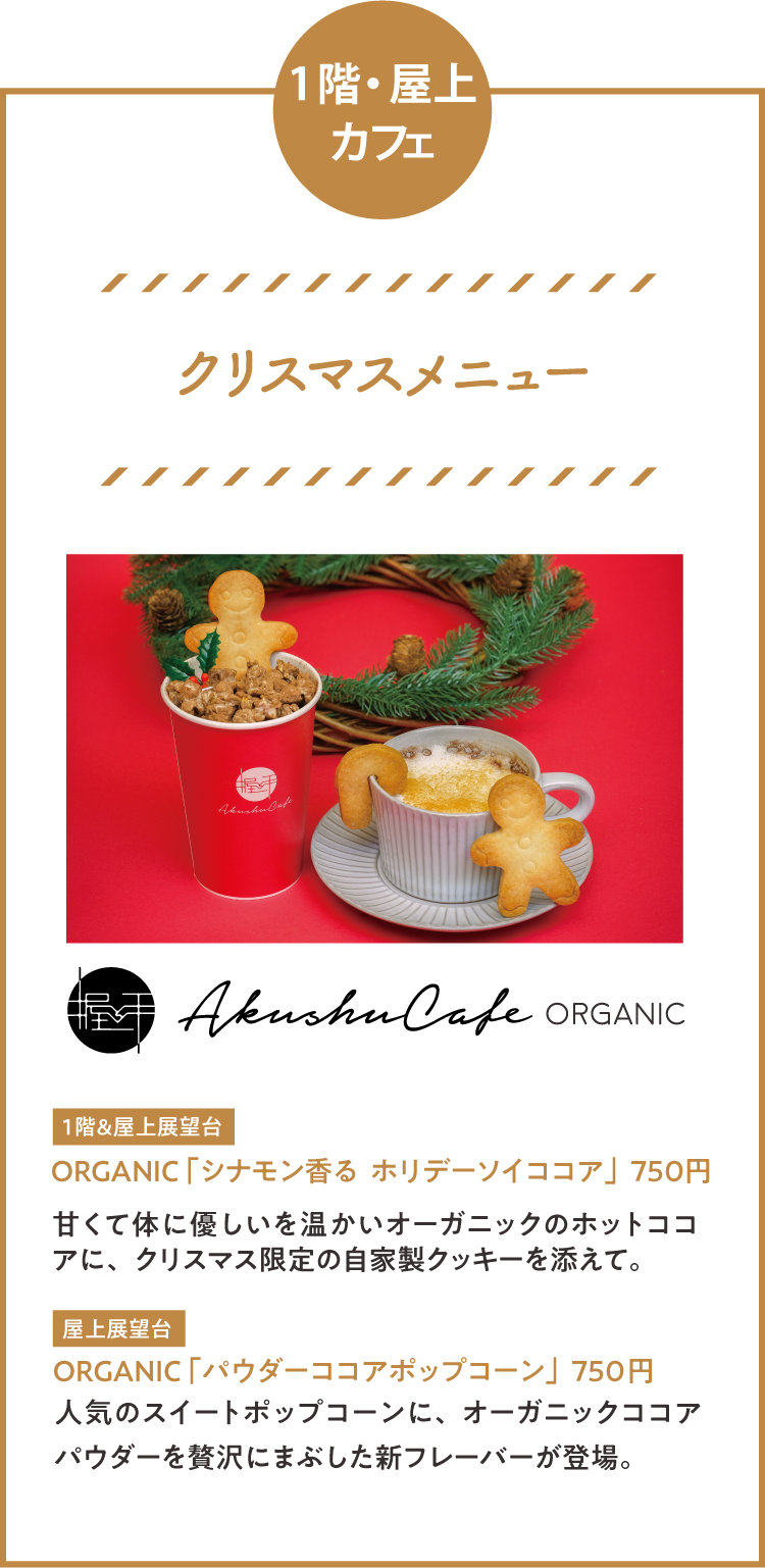 1階・屋上カフェ「クリスマスメニュー」 ORGANIC 「シナモン香る  ホリデーソイココア」750円甘くて体に優しいを温かいオーガニックのホットココアに、クリスマス限定の自家製クッキーを添えて。 ORGANIC 「パウダーココアポップコーン」750円 人気のスイートポップコーンに、オーガニックココアパウダーを贅沢にまぶした新フレーバーが登場。